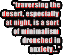 Traversing the desert, especially at night, is a sort of
minimalism drenched in anxiety.