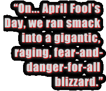 On... April Fool's Day, we ran smack into a
gigantic, raging, fear-and-danger-for-all blizzard.