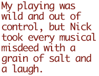 My playing was wild and out of
control, but Nick took every musical misdeed with a grain of salt and
a laugh.