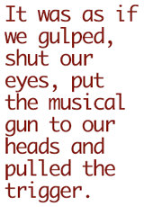 It was as if we gulped, shut our eyes, put the musical gun to our heads and pulled the trigger.