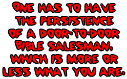 one has to have the persistence
of a door-to-door Bible salesman, which is more or less what
you are. 